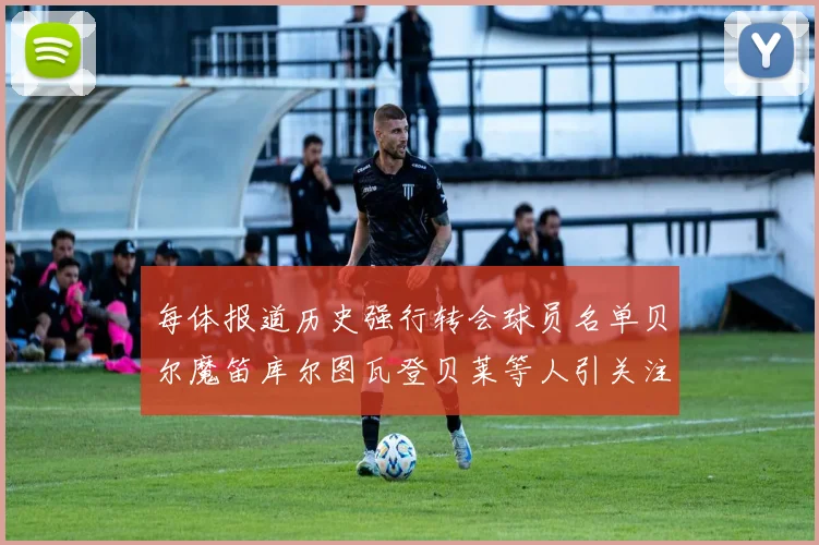 每体报道历史强行转会球员名单贝尔魔笛库尔图瓦登贝莱等人引关注