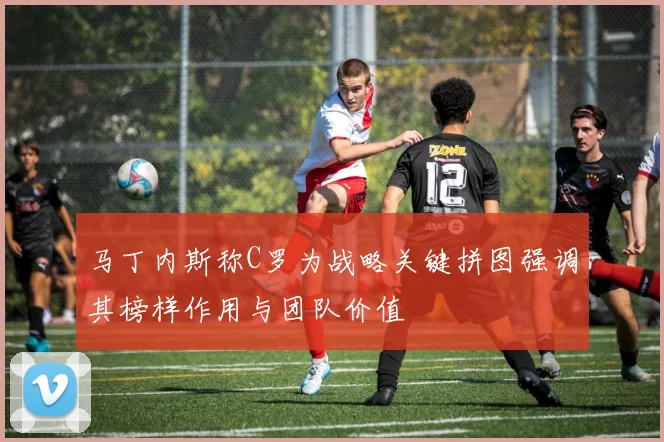 马丁内斯称C罗为战略关键拼图强调其榜样作用与团队价值