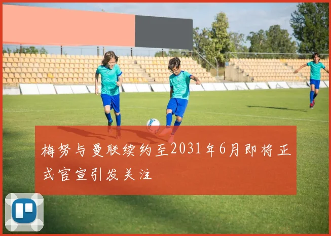 梅努与曼联续约至2031年6月即将正式官宣引发关注