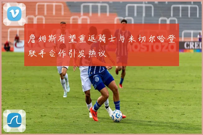 詹姆斯有望重返骑士与米切尔哈登联手合作引发热议