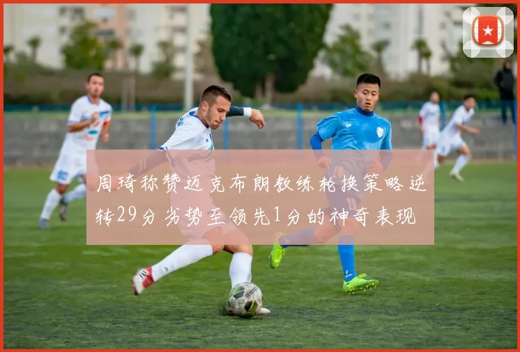 周琦称赞迈克布朗教练轮换策略逆转29分劣势至领先1分的神奇表现