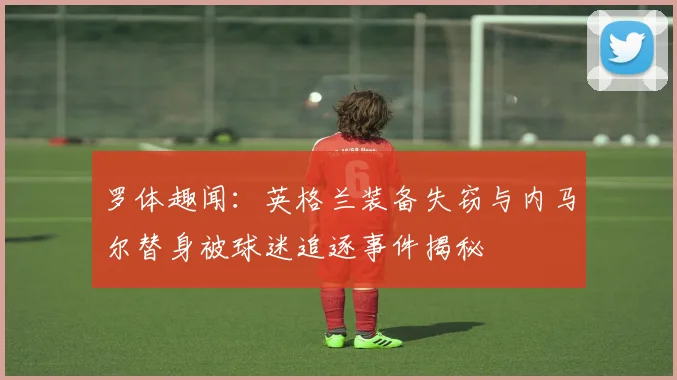罗体趣闻：英格兰装备失窃与内马尔替身被球迷追逐事件揭秘