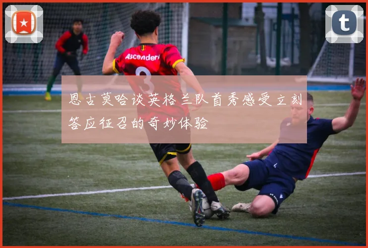 恩古莫哈谈英格兰队首秀感受立刻答应征召的奇妙体验
