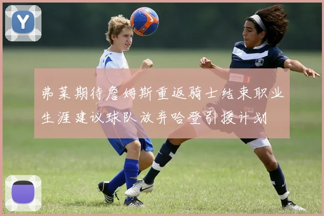 弗莱期待詹姆斯重返骑士结束职业生涯建议球队放弃哈登引援计划