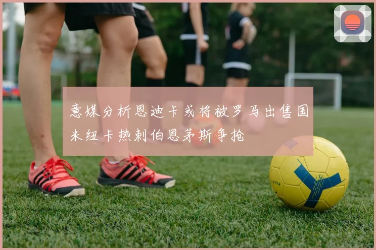 意媒分析恩迪卡或将被罗马出售国米纽卡热刺伯恩茅斯争抢