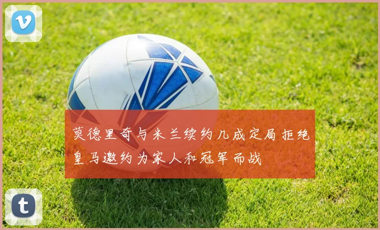 莫德里奇与米兰续约几成定局拒绝皇马邀约为家人和冠军而战