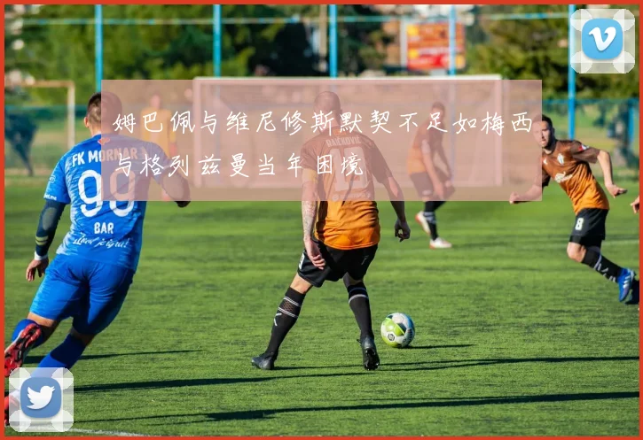 姆巴佩与维尼修斯默契不足如梅西与格列兹曼当年困境