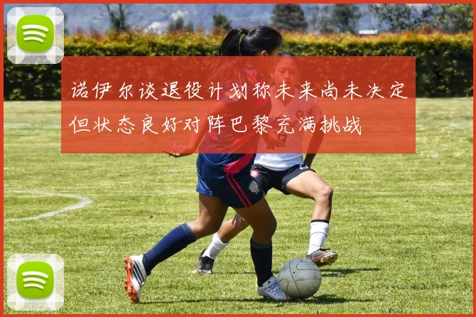 诺伊尔谈退役计划称未来尚未决定但状态良好对阵巴黎充满挑战