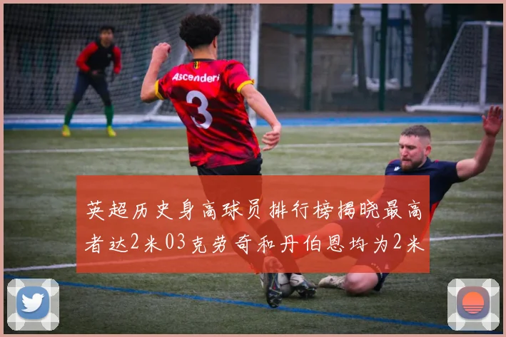 英超历史身高球员排行榜揭晓最高者达2米03克劳奇和丹伯恩均为2米01