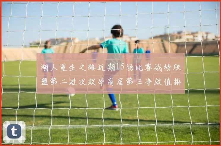 湖人重生之路近期15场比赛战绩联盟第二进攻效率高居第三净效值排名第五