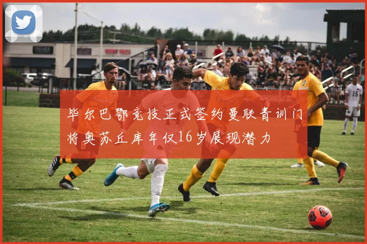 毕尔巴鄂竞技正式签约曼联青训门将奥苏丘库年仅16岁展现潜力
