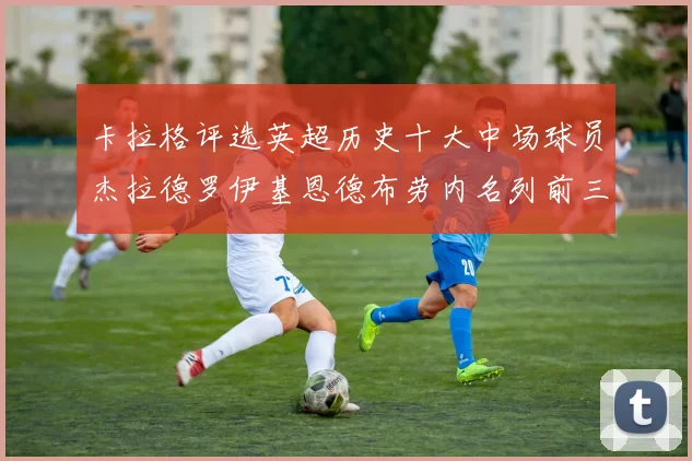 卡拉格评选英超历史十大中场球员杰拉德罗伊基恩德布劳内名列前三