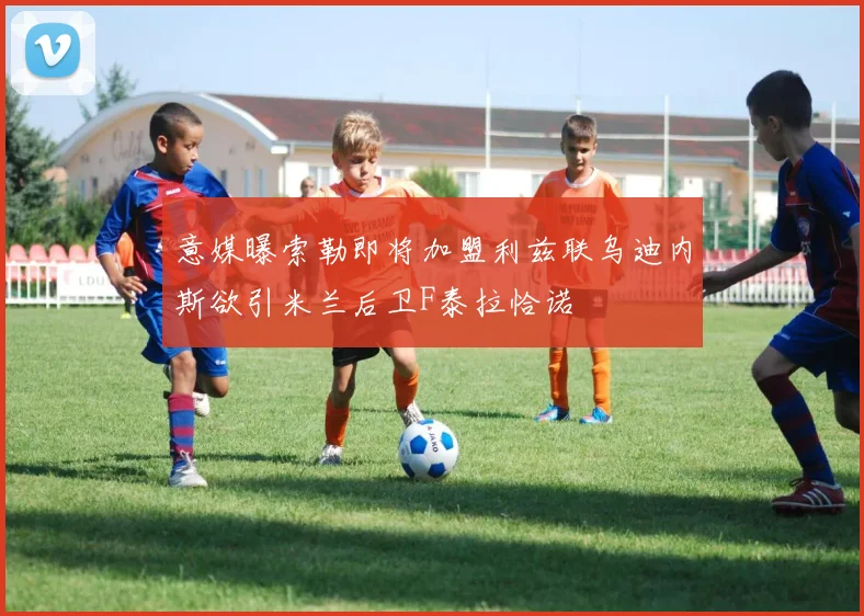 意媒曝索勒即将加盟利兹联乌迪内斯欲引米兰后卫F泰拉恰诺