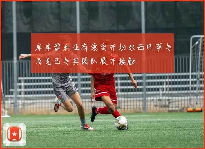 库库雷利亚有意离开切尔西巴萨与马竞已与其团队展开接触