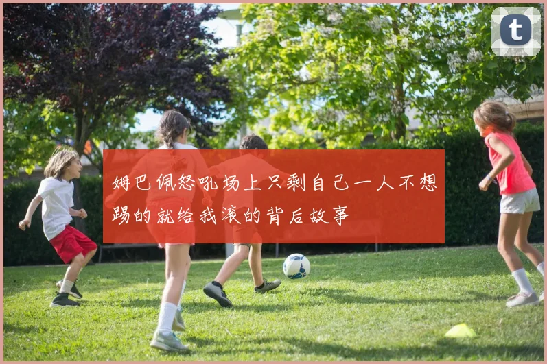 姆巴佩怒吼场上只剩自己一人不想踢的就给我滚的背后故事