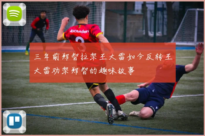 三年前郑智拉架王大雷如今反转王大雷劝架郑智的趣味故事