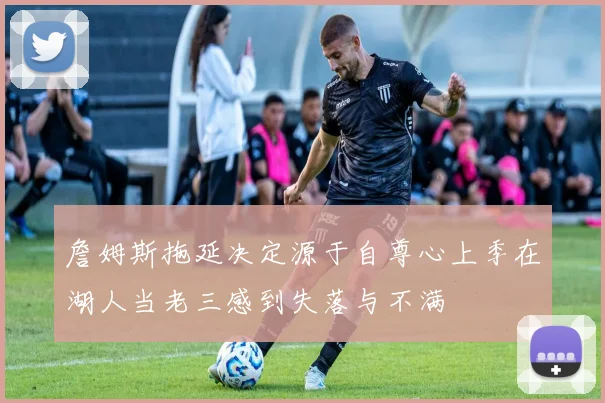 詹姆斯拖延决定源于自尊心上季在湖人当老三感到失落与不满