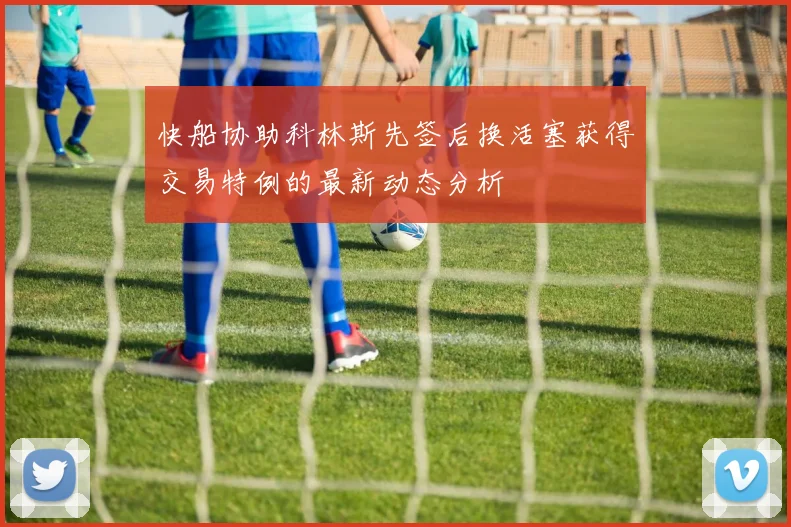 快船协助科林斯先签后换活塞获得交易特例的最新动态分析