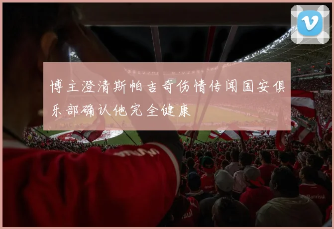 博主澄清斯帕吉奇伤情传闻国安俱乐部确认他完全健康