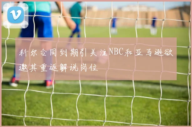 科尔合同到期引关注NBC和亚马逊欲邀其重返解说岗位