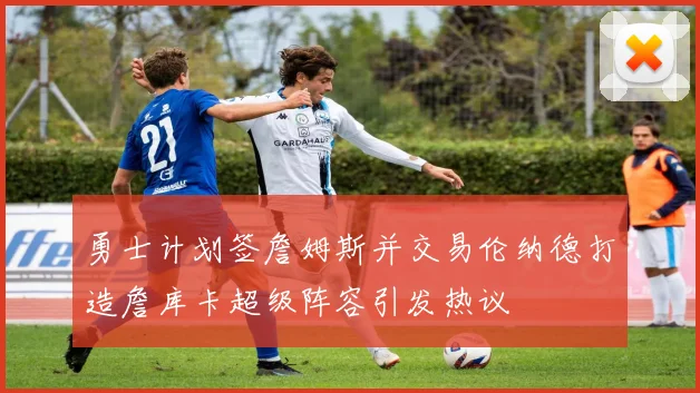 勇士计划签詹姆斯并交易伦纳德打造詹库卡超级阵容引发热议
