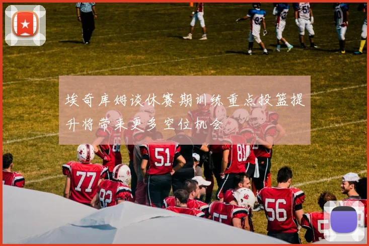 埃奇库姆谈休赛期训练重点投篮提升将带来更多空位机会