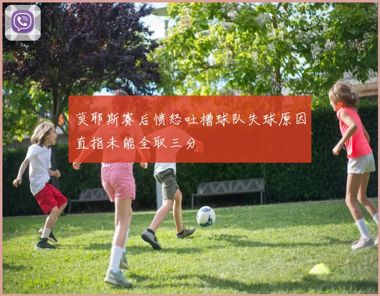 莫耶斯赛后愤怒吐槽球队失球原因直指未能全取三分