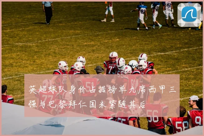 英超球队身价占据榜单九席西甲三强与巴黎拜仁国米紧随其后