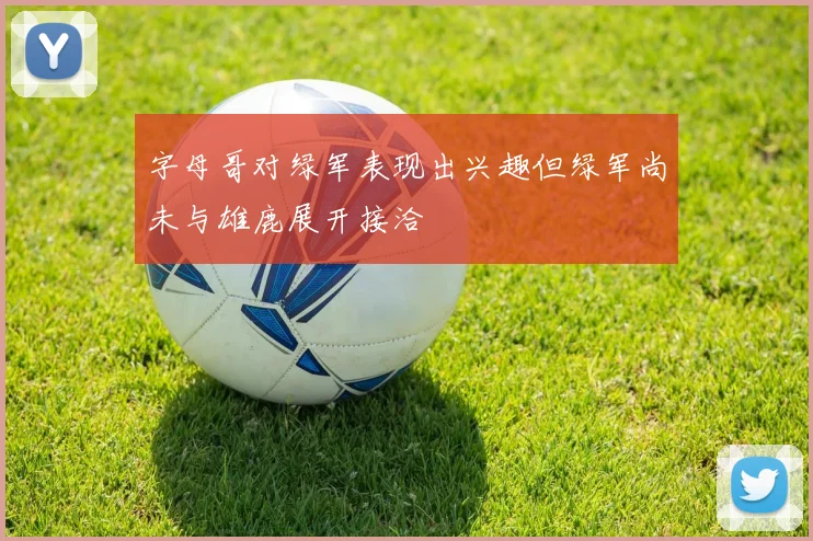 字母哥对绿军表现出兴趣但绿军尚未与雄鹿展开接洽