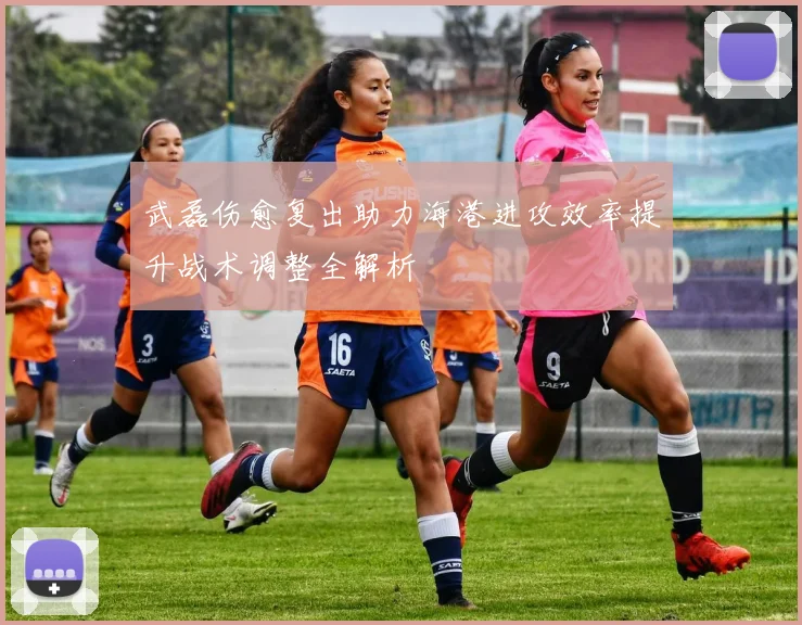 武磊伤愈复出助力海港进攻效率提升战术调整全解析