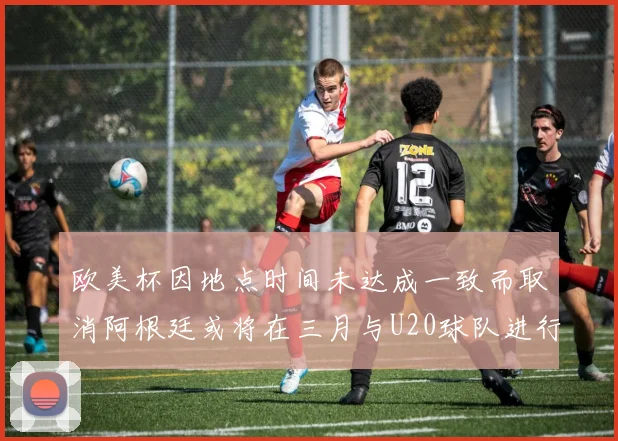 欧美杯因地点时间未达成一致而取消阿根廷或将在三月与U20球队进行比赛